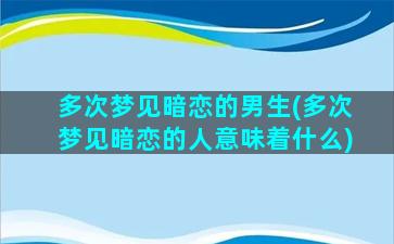 多次梦见暗恋的男生(多次梦见暗恋的人意味着什么)