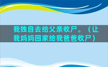 我独自去给父亲收尸。（让我妈妈回家给我爸爸收尸）