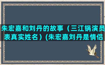 朱宏嘉和刘丹的故事（三江锅演员表真实姓名）(朱宏嘉刘丹是情侣吗)