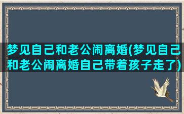 梦见自己和老公闹离婚(梦见自己和老公闹离婚自己带着孩子走了)