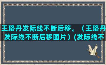 王珞丹发际线不断后移。（王珞丹发际线不断后移图片）(发际线不断后移的原因)