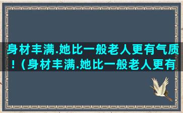 身材丰满.她比一般老人更有气质!（身材丰满.她比一般老人更有气质英文）(身材丰满就是指胖吗)